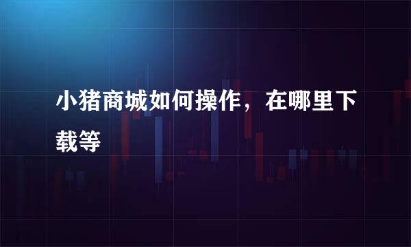 小猪商城如何操作，在哪里下载等