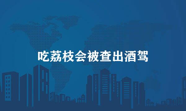 吃荔枝会被查出酒驾