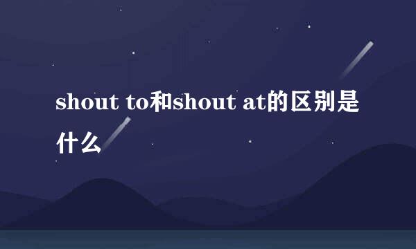 shout to和shout at的区别是什么