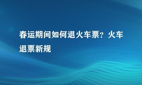 春运期间如何退火车票？火车退票新规