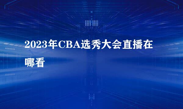 2023年CBA选秀大会直播在哪看