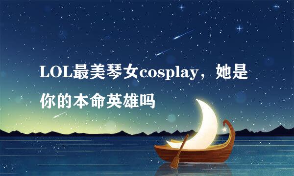 LOL最美琴女cosplay，她是你的本命英雄吗