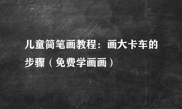 儿童简笔画教程：画大卡车的步骤（免费学画画）