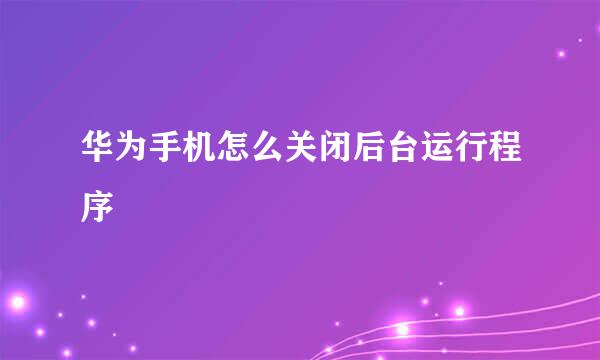 华为手机怎么关闭后台运行程序