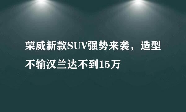 荣威新款SUV强势来袭，造型不输汉兰达不到15万