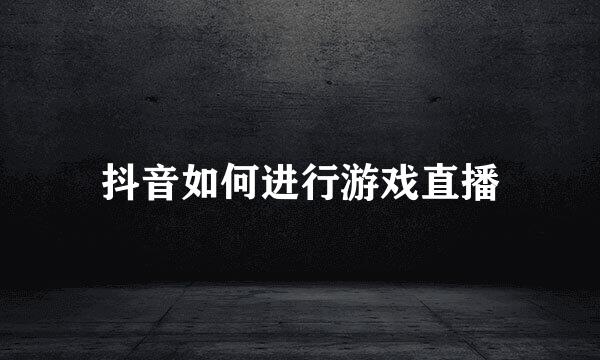 抖音如何进行游戏直播