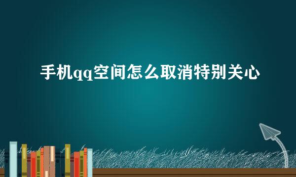 手机qq空间怎么取消特别关心