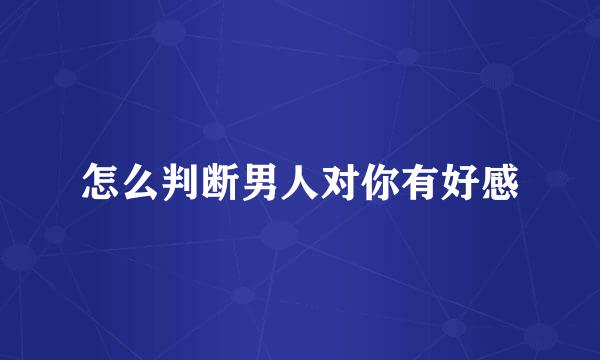 怎么判断男人对你有好感