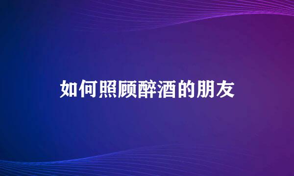如何照顾醉酒的朋友