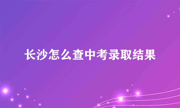 长沙怎么查中考录取结果