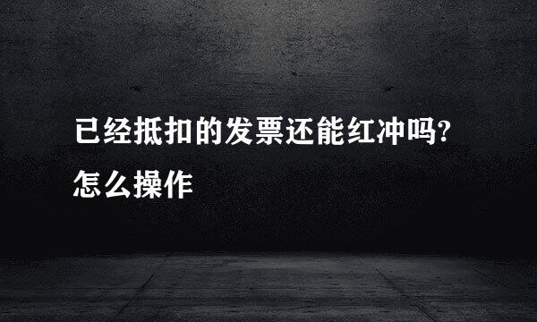 已经抵扣的发票还能红冲吗?怎么操作