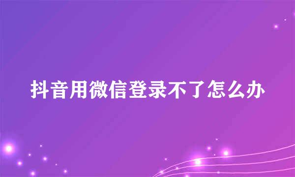 抖音用微信登录不了怎么办