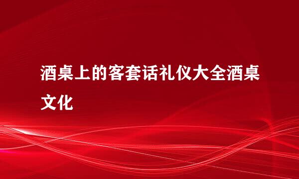 酒桌上的客套话礼仪大全酒桌文化