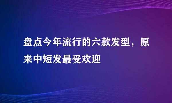 盘点今年流行的六款发型,原来中短发最受欢迎