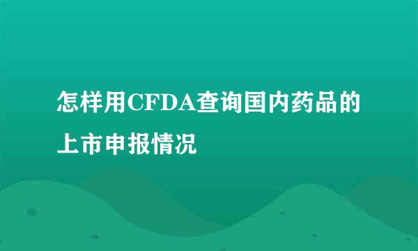 怎样用CFDA查询国内药品的上市申报情况