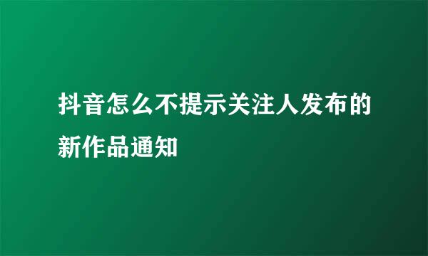抖音怎么不提示关注人发布的新作品通知