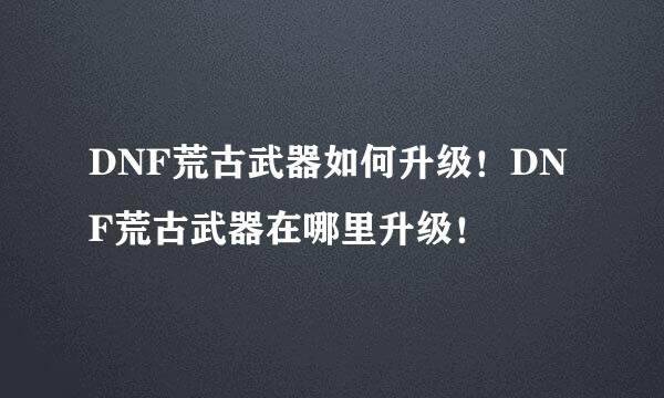 DNF荒古武器如何升级！DNF荒古武器在哪里升级！