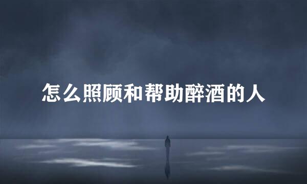 怎么照顾和帮助醉酒的人