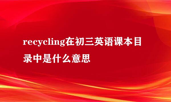 recycling在初三英语课本目录中是什么意思