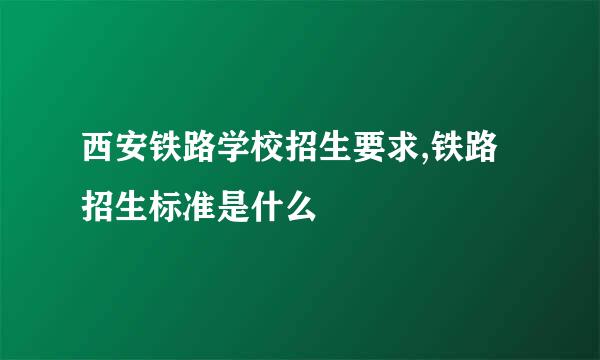 西安铁路学校招生要求,铁路招生标准是什么