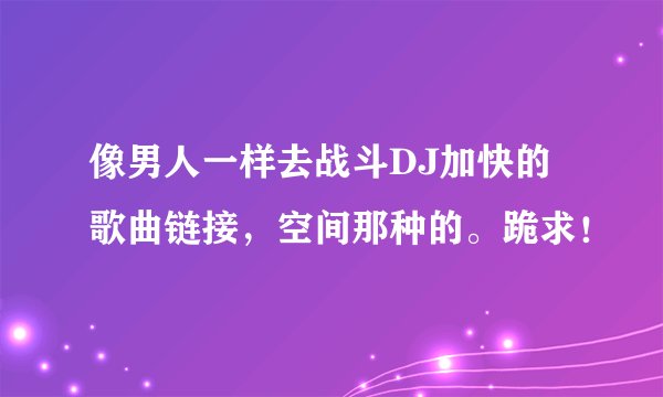 像男人一样去战斗DJ加快的歌曲链接,空间那种的。跪求!