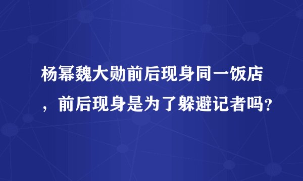 杨幂魏大勋前后现身同一饭店,前后现身是为了躲避记者吗?