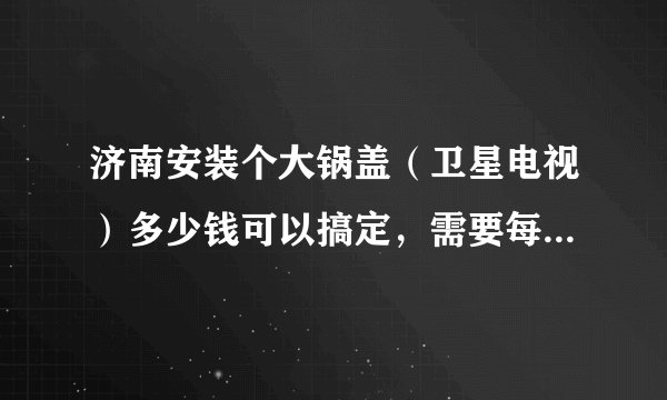 济南安装个大锅盖（卫星电视）多少钱可以搞定，需要每个月交钱吗？有什么弊端吗？违法？会被罚款吗？