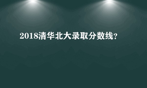 2018清华北大录取分数线？