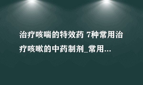治疗咳喘的特效药 7种常用治疗咳嗽的中药制剂_常用治疗咳嗽的中药制剂