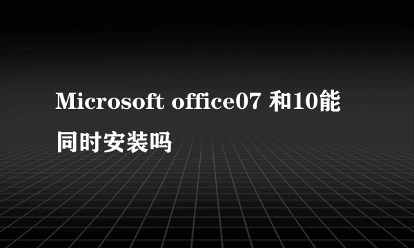 Microsoft office07 和10能同时安装吗