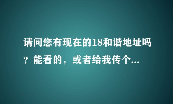 请问您有现在的18和谐地址吗？能看的，或者给我传个发布器也行呀~~~谢谢