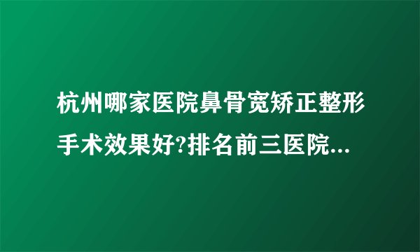 杭州哪家医院鼻骨宽矫正整形手术效果好?排名前三医院名单双手奉上!