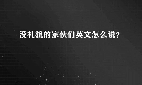没礼貌的家伙们英文怎么说？