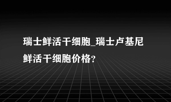 瑞士鲜活干细胞_瑞士卢基尼鲜活干细胞价格？