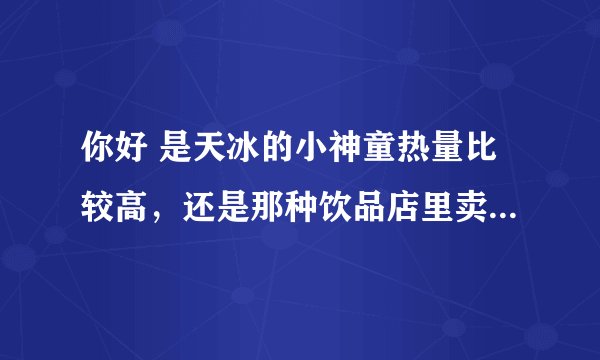 你好 是天冰的小神童热量比较高，还是那种饮品店里卖的两块钱的甜筒