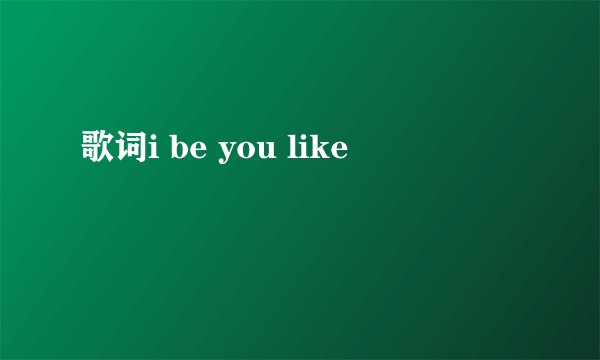 歌词i be you like