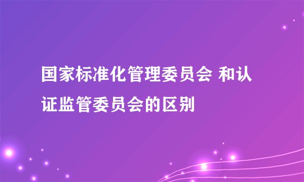 国家标准化管理委员会 和认证监管委员会的区别