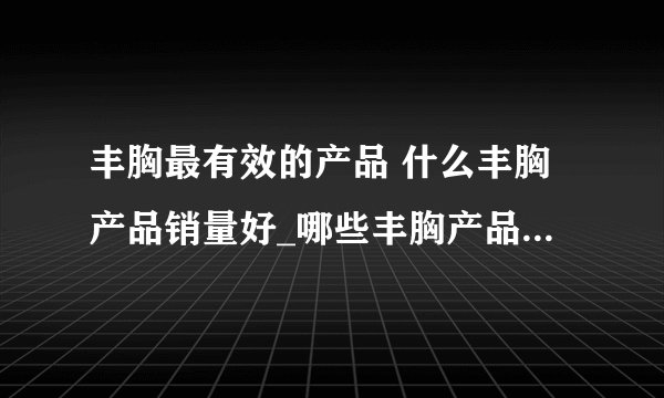 丰胸最有效的产品 什么丰胸产品销量好_哪些丰胸产品销量最好