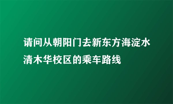 请问从朝阳门去新东方海淀水清木华校区的乘车路线