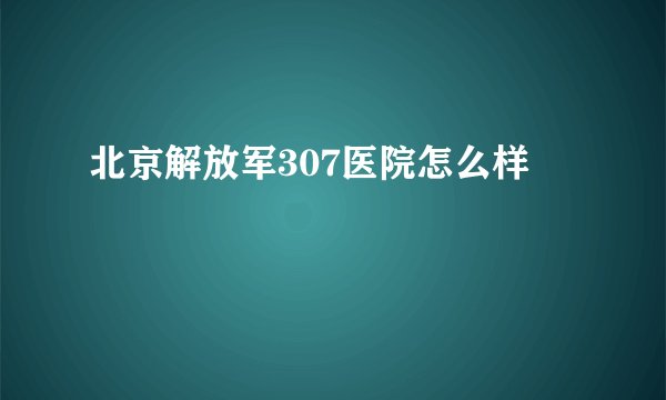 北京解放军307医院怎么样