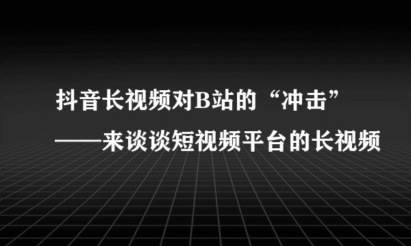 抖音长视频对B站的“冲击”——来谈谈短视频平台的长视频
