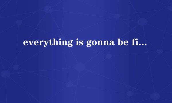 everything is gonna be fine.什么意思
