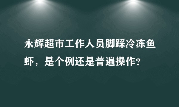 永辉超市工作人员脚踩冷冻鱼虾，是个例还是普遍操作？
