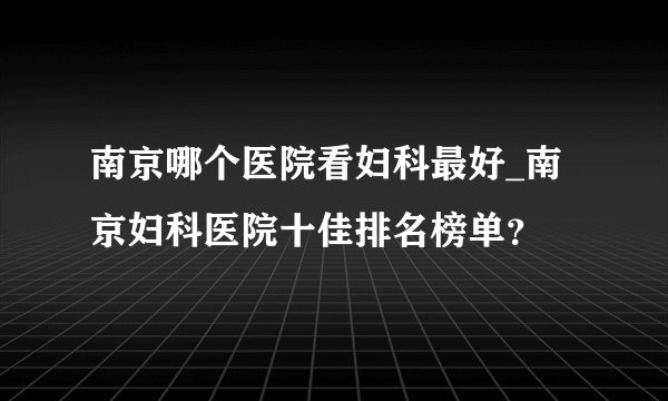 南京哪个医院看妇科最好_南京妇科医院十佳排名榜单？