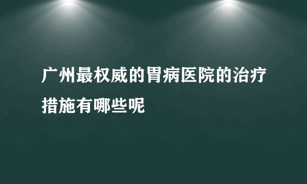 广州最权威的胃病医院的治疗措施有哪些呢