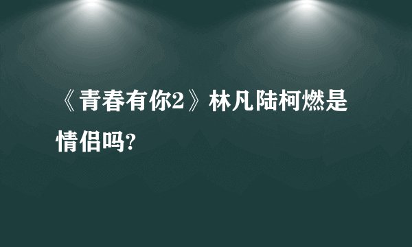 《青春有你2》林凡陆柯燃是情侣吗?