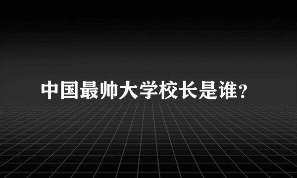 中国最帅大学校长是谁？