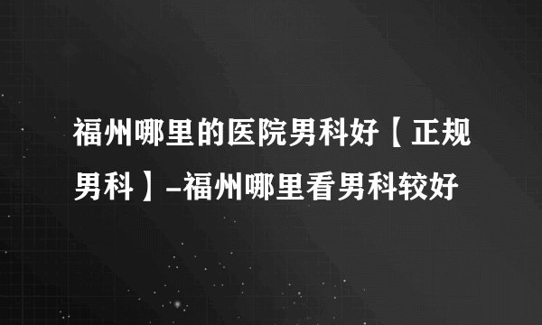福州哪里的医院男科好【正规男科】-福州哪里看男科较好