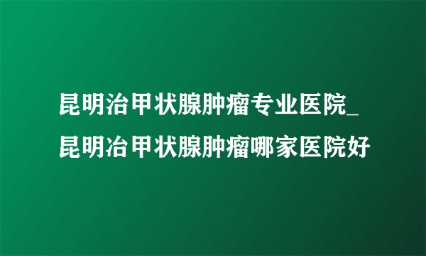 昆明治甲状腺肿瘤专业医院_昆明冶甲状腺肿瘤哪家医院好