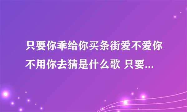 只要你乖给你买条街爱不爱你不用你去猜是什么歌 只要你乖给你买条街爱不爱歌词原文